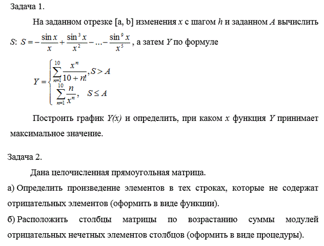 Курсовая работа по программированию - две задачи<br /><b>Задача 1</b>.<br />  На заданном отрезке [a, b] изменения х с шагом h и заданном А вычислить <br />S:  S =-sin(x)/x+sin<sup>3</sup>(x)/x<sup>2</sup>-...-sin<sup>9</sup>(x)/x<sup>5</sup>, а затем по заданной формуле построить график Y(x) и определить, при каком х функция Y принимает максимальное значение.<br /><b>Задача 2. </b> <br />Дана целочисленная прямоугольная матрица. <br /> а) Определить произведение элементов в тех строках, которые не содержат отрицательных элементов (оформить в виде функции). <br />б) Расположить столбцы матрицы по возрастанию суммы модулей отрицательных нечетных элементов столбцов (оформить в виде процедуры).