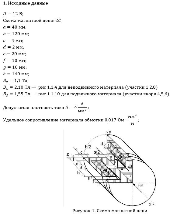 <b>Расчетно-графическая работа №6</b> <br />«Магнитные цепи. Расчет электромагнита»<br /><b>1.1 Исходные данные</b><br /> 1.1.1 Геометрические размеры (таблица 1).  <br />1.1.2 Рисунок магнитной цепи (МЦ) (таблица 2).  <br />1.1.3 Материалы МЦ (кривые намагничивания рисунок 1.1).  <br />1.1.4 Магнитная индукция на одном из участков МЦ (таблица 1).  <br />1.1.5 Напряжение питания U, В (таблица 1).  <br />1.1.6 Допустимая плотность тока δ=4/мм<sup>2</sup> (таблица 1).  <br />1.1.7 Удельное сопротивление материала обмотки 0,017 Ом⋅мм<sup>2</sup> /м.  <br /><br /><b>1.2 Прямая задача</b> <br />Требуется найти <br />1.2.1 Магнитодвижущую (намагничивающую) силу (МДС) Iw.  <br />1.2.2 Число витков обмотки w.  <br />1.2.3 Абсолютную магнитную проницаемость участков МЦ µai.  <br />1.2.4 Магнитные сопротивления участков МЦ Rмi и МЦ в целом Rм.  <br />1.2.5 Индуктивность обмотки L.  <br />1.2.6 Энергию магнитного поля WM.  <br />1.2.7 Электромагнитную силу (тяговое усилие электромагнита) FM.  <br />1.2.8 Длину и диаметр провода обмотки lпр и dпр.  <br />1.2.9 Сопротивление обмотки активное R.  <br />1.2.10 Ток, потребляемый электромагнитом I. <br /><br /><b>1.3 Обратная задача </b><br />1.3.1 Построить тяговую характеристику электромагнита Fм=f<sub>FM</sub>(g) и зависимость индуктивности от величины зазора L=f<sub>L</sub>(g) по трем точкам (g/4, g/2,g), считая неизменной намагничивающую силу Iw, полученную в прямой задаче .<br /> <b>Вариант 42</b>